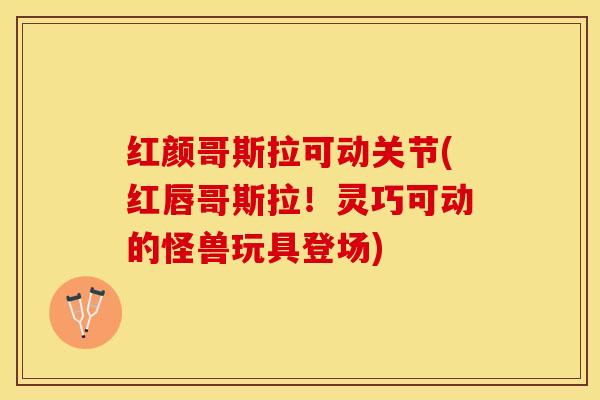 红颜哥斯拉可动关节(红唇哥斯拉!灵巧可动的怪兽玩具登场)-第1张图片-氨糖科普网 红颜哥斯拉可动关节(红唇哥斯拉!灵巧可动的怪兽玩具登场)-第1张图片-氨糖科普网