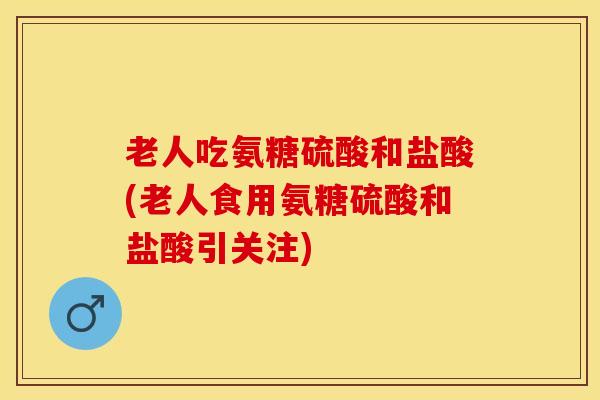 老人吃氨糖硫酸和盐酸(老人食用氨糖硫酸和盐酸引关注)-第1张图片-氨糖科普网