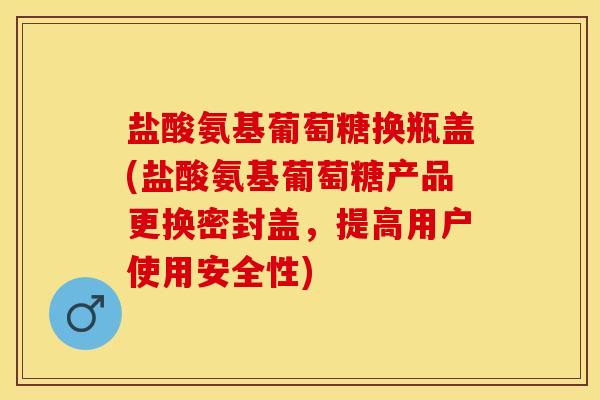 盐酸氨基葡萄糖换瓶盖(盐酸氨基葡萄糖产品更换密封盖，提高用户使用安全性)-第1张图片-氨糖科普网