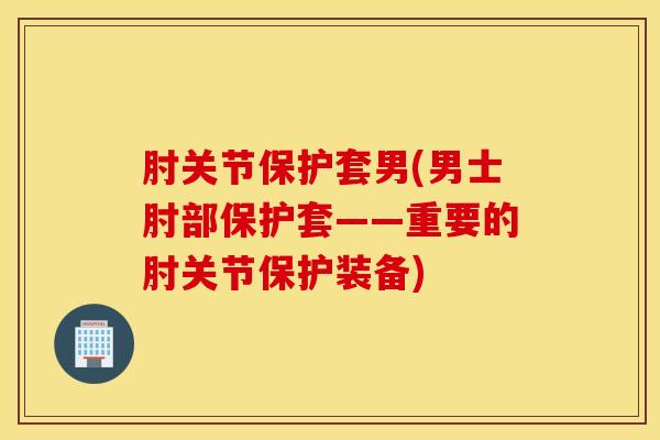 肘关节保护套男(男士肘部保护套——重要的肘关节保护装备)-第1张图片-氨糖科普网