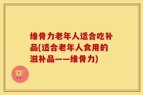 维骨力老年人适合吃补品(适合老年人食用的滋补品——维骨力)-第1张图片-氨糖科普网