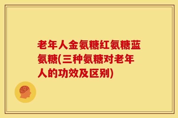 老年人金氨糖红氨糖蓝氨糖(三种氨糖对老年人的功效及区别)-第1张图片-氨糖科普网 老年人金氨糖红氨糖蓝氨糖(三种氨糖对老年人的功效及区别)-第1张图片-氨糖科普网
