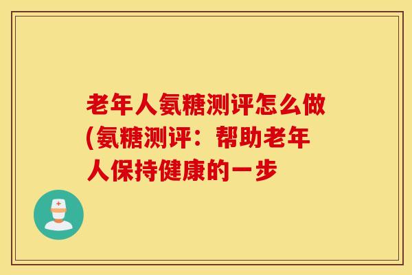 老年人氨糖测评怎么做(氨糖测评:帮助老年人保持健康的一步-第1张图片-氨糖科普网 老年人氨糖测评怎么做(氨糖测评:帮助老年人保持健康的一步-第1张图片-氨糖科普网