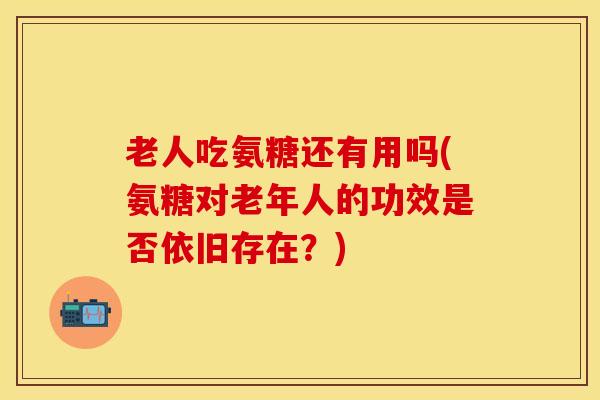 老人吃氨糖还有用吗(氨糖对老年人的功效是否依旧存在?)-第1张图片-氨糖科普网 老人吃氨糖还有用吗(氨糖对老年人的功效是否依旧存在?)-第1张图片-氨糖科普网