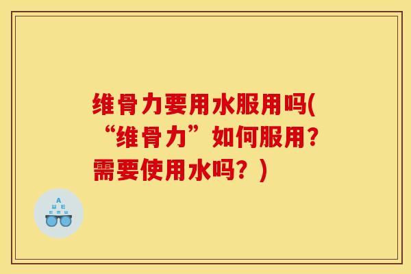 维骨力要用水服用吗(“维骨力”如何服用？需要使用水吗？)-第1张图片-氨糖科普网