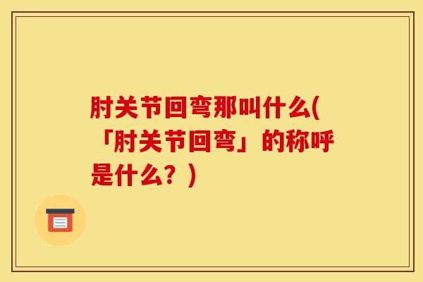 肘关节回弯那叫什么(「肘关节回弯」的称呼是什么?)-第1张图片-氨糖科普网 肘关节回弯那叫什么(「肘关节回弯」的称呼是什么?)-第1张图片-氨糖科普网