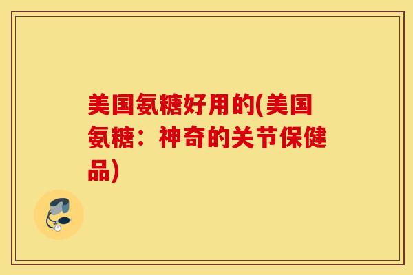 美国氨糖好用的(美国氨糖：神奇的关节保健品)-第1张图片-氨糖科普网