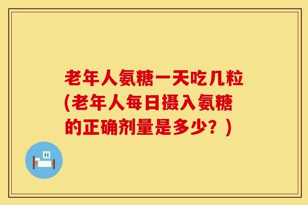 老年人氨糖一天吃几粒(老年人每日摄入氨糖的正确剂量是多少?)-第1张图片-氨糖科普网 老年人氨糖一天吃几粒(老年人每日摄入氨糖的正确剂量是多少?)-第1张图片-氨糖科普网