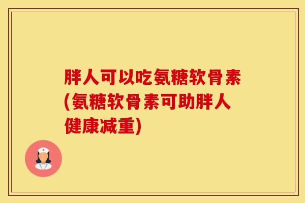 胖人可以吃氨糖软骨素(氨糖软骨素可助胖人健康减重)-第1张图片-氨糖科普网 胖人可以吃氨糖软骨素(氨糖软骨素可助胖人健康减重)-第1张图片-氨糖科普网