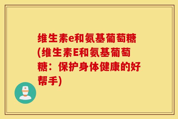 维生素e和氨基葡萄糖(维生素E和氨基葡萄糖：保护身体健康的好帮手)-第1张图片-氨糖科普网