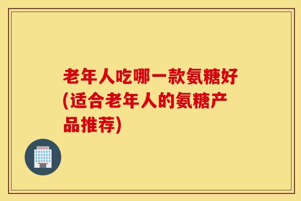 老年人吃哪一款氨糖好(适合老年人的氨糖产品推荐)-第1张图片-氨糖科普网 老年人吃哪一款氨糖好(适合老年人的氨糖产品推荐)-第1张图片-氨糖科普网