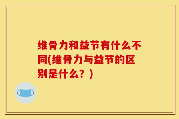 维骨力和益节有什么不同(维骨力与益节的区别是什么?)-第1张图片-氨糖科普网 维骨力和益节有什么不同(维骨力与益节的区别是什么?)-第1张图片-氨糖科普网