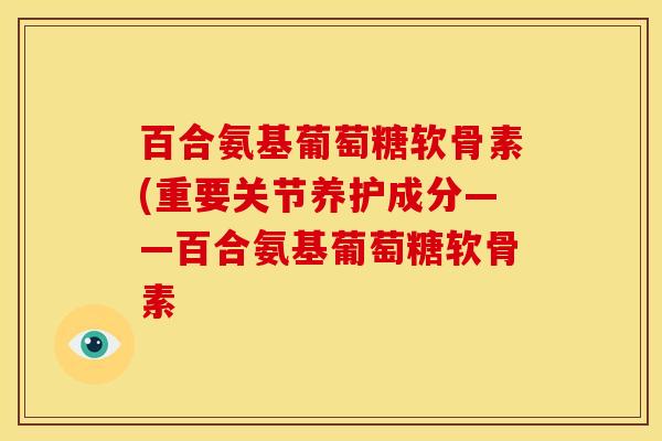 百合氨基葡萄糖软骨素(重要关节养护成分——百合氨基葡萄糖软骨素-第1张图片-氨糖科普网