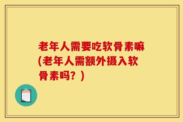 老年人需要吃软骨素嘛(老年人需额外摄入软骨素吗?)-第1张图片-氨糖科普网 老年人需要吃软骨素嘛(老年人需额外摄入软骨素吗?)-第1张图片-氨糖科普网