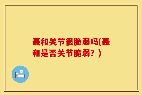 聂和关节很脆弱吗(聂和是否关节脆弱?)-第1张图片-氨糖科普网 聂和关节很脆弱吗(聂和是否关节脆弱?)-第1张图片-氨糖科普网