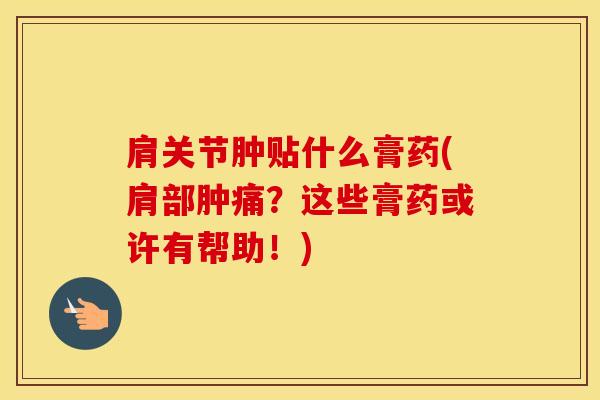 肩关节肿贴什么膏药(肩部肿痛？这些膏药或许有帮助！)-第1张图片-氨糖科普网