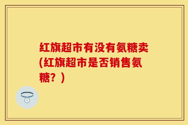红旗超市有没有氨糖卖(红旗超市是否销售氨糖?)-第1张图片-氨糖科普网 红旗超市有没有氨糖卖(红旗超市是否销售氨糖?)-第1张图片-氨糖科普网