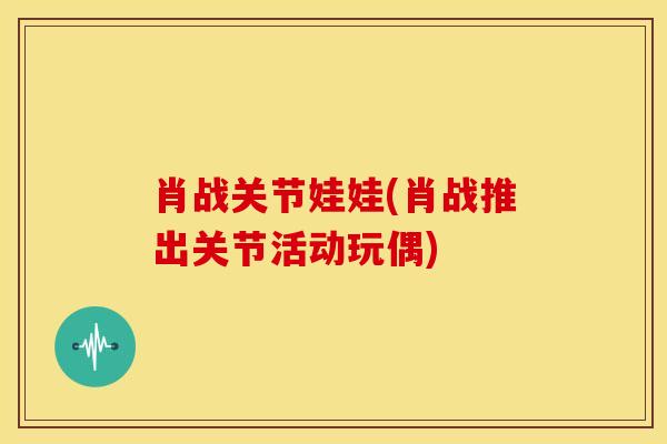 肖战关节娃娃(肖战推出关节活动玩偶)-第1张图片-氨糖科普网