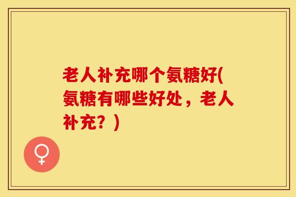老人补充哪个氨糖好(氨糖有哪些好处,老人补充?)-第1张图片-氨糖科普网 老人补充哪个氨糖好(氨糖有哪些好处,老人补充?)-第1张图片-氨糖科普网