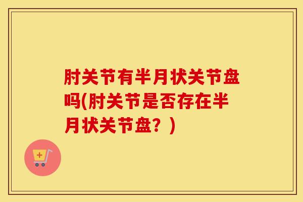 肘关节有半月状关节盘吗(肘关节是否存在半月状关节盘?)-第1张图片-氨糖科普网 肘关节有半月状关节盘吗(肘关节是否存在半月状关节盘?)-第1张图片-氨糖科普网