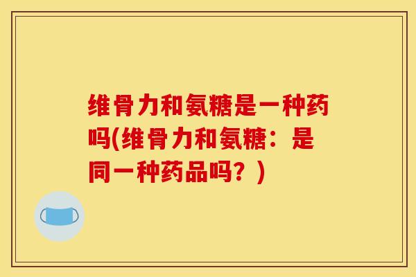 维骨力和氨糖是一种药吗(维骨力和氨糖：是同一种药品吗？)-第1张图片-氨糖科普网