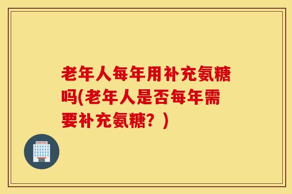 老年人每年用补充氨糖吗(老年人是否每年需要补充氨糖?)-第1张图片-氨糖科普网 老年人每年用补充氨糖吗(老年人是否每年需要补充氨糖?)-第1张图片-氨糖科普网