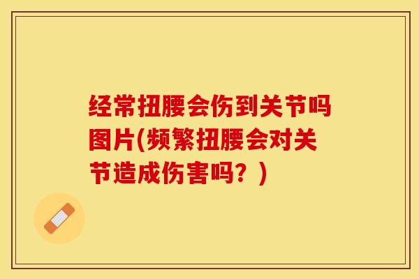经常扭腰会伤到关节吗图片(频繁扭腰会对关节造成伤害吗？)-第1张图片-氨糖科普网