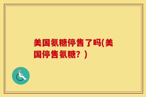 美国氨糖停售了吗(美国停售氨糖？)-第1张图片-氨糖科普网