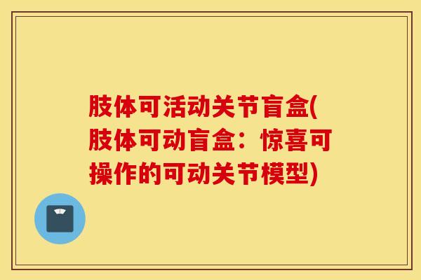 肢体可活动关节盲盒(肢体可动盲盒:惊喜可操作的可动关节模型)-第1张图片-氨糖科普网 肢体可活动关节盲盒(肢体可动盲盒:惊喜可操作的可动关节模型)-第1张图片-氨糖科普网