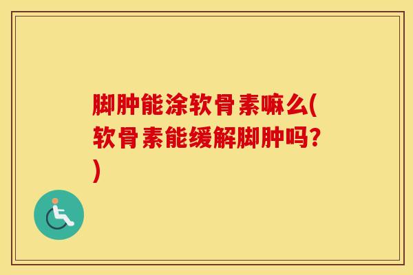 脚肿能涂软骨素嘛么(软骨素能缓解脚肿吗？)-第1张图片-氨糖科普网