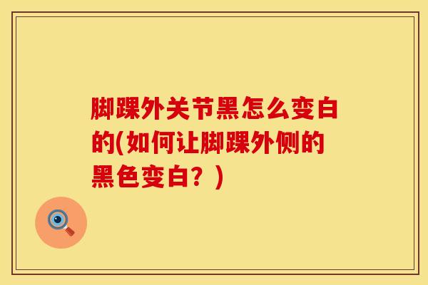 脚踝外关节黑怎么变白的(如何让脚踝外侧的黑色变白?)-第1张图片-氨糖科普网 脚踝外关节黑怎么变白的(如何让脚踝外侧的黑色变白?)-第1张图片-氨糖科普网
