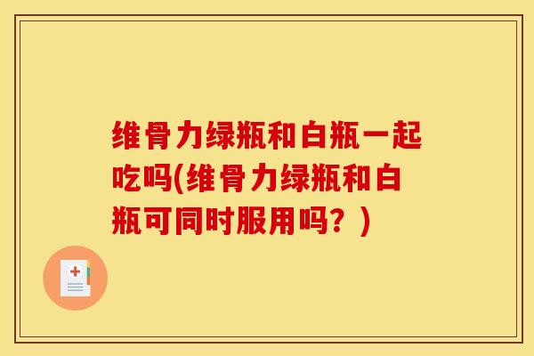维骨力绿瓶和白瓶一起吃吗(维骨力绿瓶和白瓶可同时服用吗？)-第1张图片-氨糖科普网