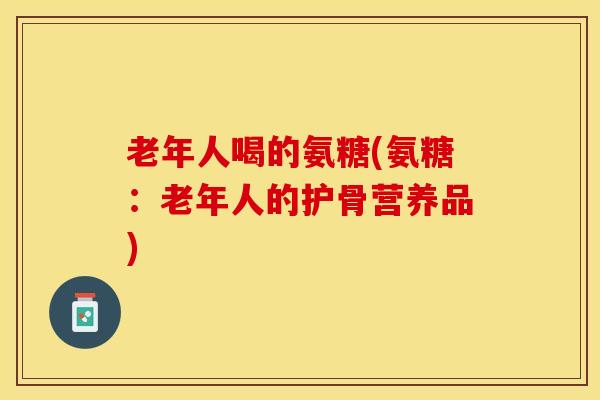 老年人喝的氨糖(氨糖:老年人的护骨营养品)-第1张图片-氨糖科普网 老年人喝的氨糖(氨糖:老年人的护骨营养品)-第1张图片-氨糖科普网