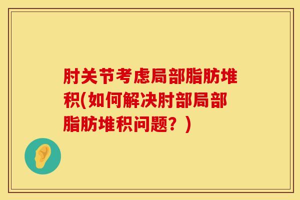 肘关节考虑局部脂肪堆积(如何解决肘部局部脂肪堆积问题?)-第1张图片-氨糖科普网 肘关节考虑局部脂肪堆积(如何解决肘部局部脂肪堆积问题?)-第1张图片-氨糖科普网