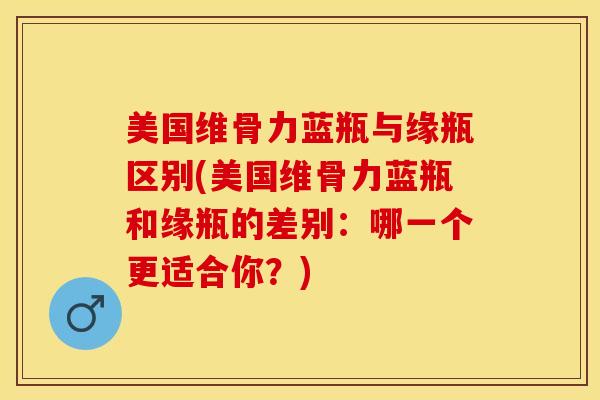 美国维骨力蓝瓶与缘瓶区别(美国维骨力蓝瓶和缘瓶的差别：哪一个更适合你？)-第1张图片-氨糖科普网