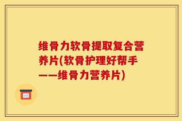 维骨力软骨提取复合营养片(软骨护理好帮手——维骨力营养片)-第1张图片-氨糖科普网 维骨力软骨提取复合营养片(软骨护理好帮手——维骨力营养片)-第1张图片-氨糖科普网