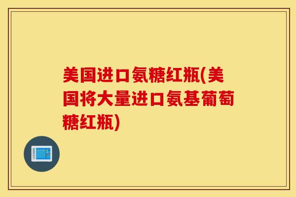 美国进口氨糖红瓶(美国将大量进口氨基葡萄糖红瓶)-第1张图片-氨糖科普网