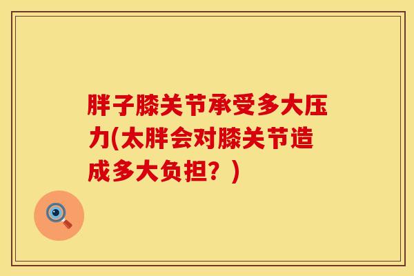 胖子膝关节承受多大压力(太胖会对膝关节造成多大负担？)-第1张图片-氨糖科普网