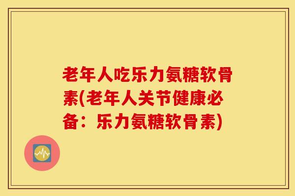 老年人吃乐力氨糖软骨素(老年人关节健康必备：乐力氨糖软骨素)-第1张图片-氨糖科普网