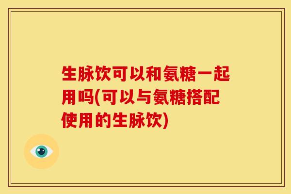 生脉饮可以和氨糖一起用吗(可以与氨糖搭配使用的生脉饮)-第1张图片-氨糖科普网 生脉饮可以和氨糖一起用吗(可以与氨糖搭配使用的生脉饮)-第1张图片-氨糖科普网