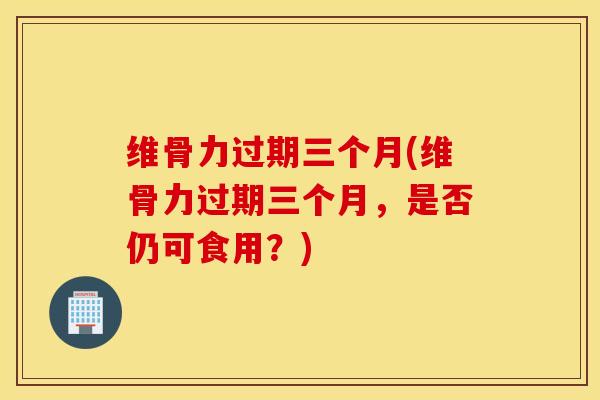维骨力过期三个月(维骨力过期三个月,是否仍可食用?)-第1张图片-氨糖科普网 维骨力过期三个月(维骨力过期三个月,是否仍可食用?)-第1张图片-氨糖科普网