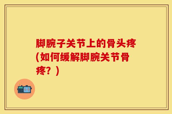 脚腕子关节上的骨头疼(如何缓解脚腕关节骨疼?)-第1张图片-氨糖科普网 脚腕子关节上的骨头疼(如何缓解脚腕关节骨疼?)-第1张图片-氨糖科普网
