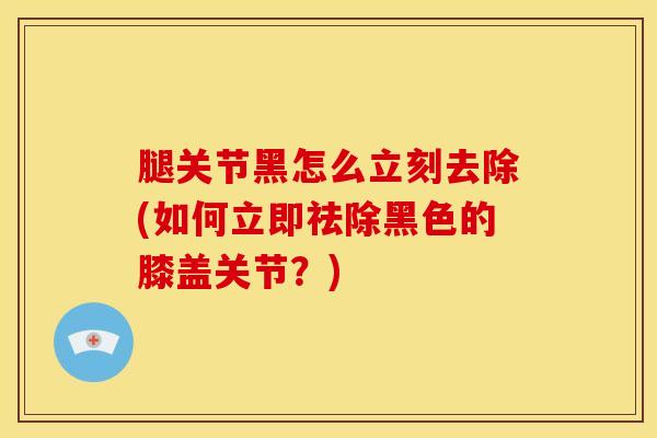 腿关节黑怎么立刻去除(如何立即祛除黑色的膝盖关节？)-第1张图片-氨糖科普网