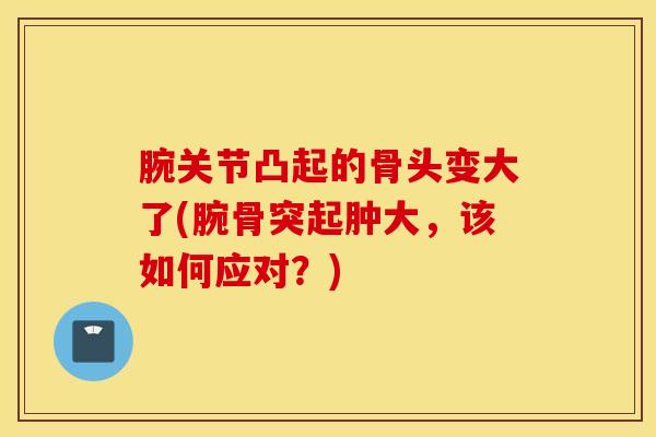 腕关节凸起的骨头变大了(腕骨突起肿大,该如何应对?)-第1张图片-氨糖科普网 腕关节凸起的骨头变大了(腕骨突起肿大,该如何应对?)-第1张图片-氨糖科普网