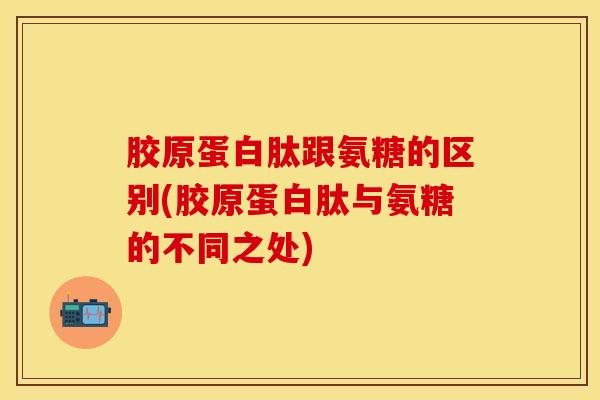 胶原蛋白肽跟氨糖的区别(胶原蛋白肽与氨糖的不同之处)-第1张图片-氨糖科普网 胶原蛋白肽跟氨糖的区别(胶原蛋白肽与氨糖的不同之处)-第1张图片-氨糖科普网
