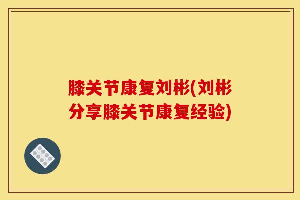 膝关节康复刘彬(刘彬分享膝关节康复经验)-第1张图片-氨糖科普网
