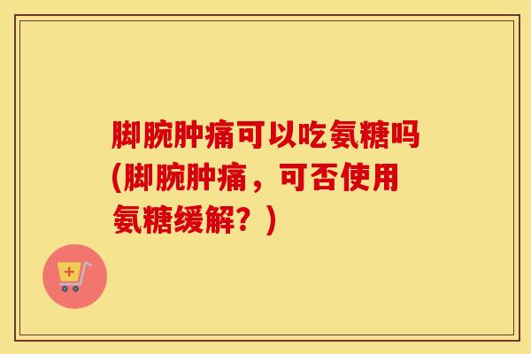 脚腕肿痛可以吃氨糖吗(脚腕肿痛，可否使用氨糖缓解？)-第1张图片-氨糖科普网
