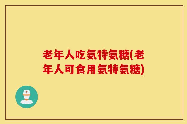老年人吃氨特氨糖(老年人可食用氨特氨糖)-第1张图片-氨糖科普网