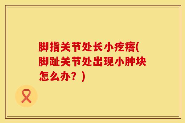 脚指关节处长小疙瘩(脚趾关节处出现小肿块怎么办?)-第1张图片-氨糖科普网 脚指关节处长小疙瘩(脚趾关节处出现小肿块怎么办?)-第1张图片-氨糖科普网
