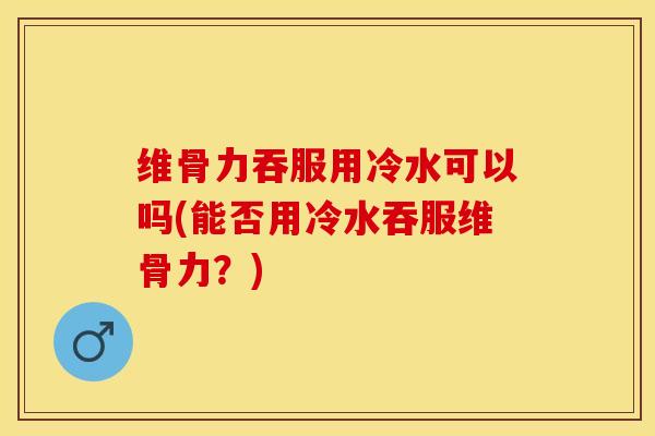 维骨力吞服用冷水可以吗(能否用冷水吞服维骨力？)-第1张图片-氨糖科普网